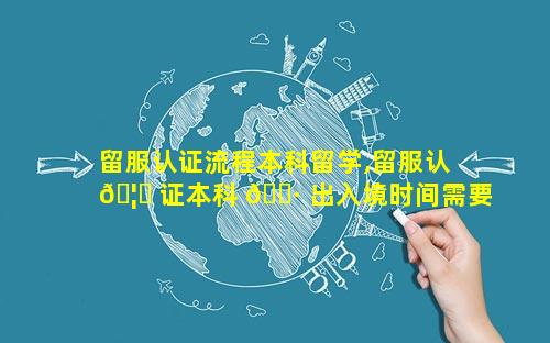 留服认证流程本科留学,留服认 🦈 证本科 🕷 出入境时间需要多久
